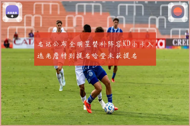 名记公布全明星替补阵容KD小卡入选老詹特别提名哈登未获提名