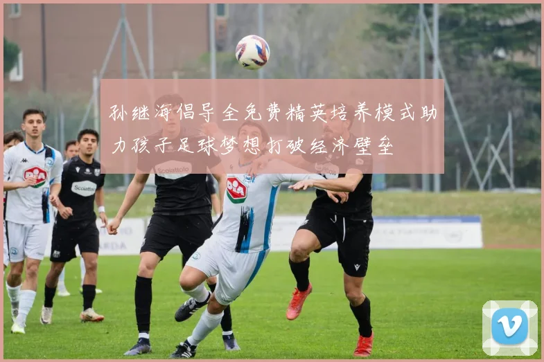 孙继海倡导全免费精英培养模式助力孩子足球梦想打破经济壁垒