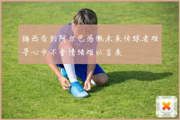 梅西告别阿尔巴感慨未来传球者难寻心中不舍情绪难以言表
