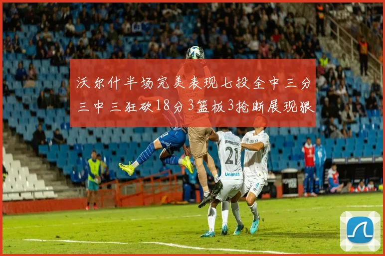 沃尔什半场完美表现七投全中三分三中三狂砍18分3篮板3抢断展现狠人风范