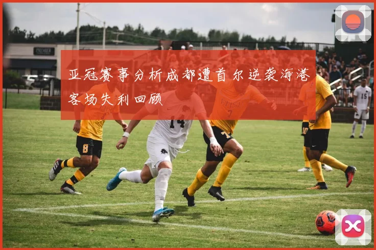 亚冠赛事分析成都遭首尔逆袭海港客场失利回顾