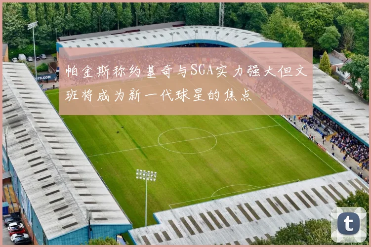帕金斯称约基奇与SGA实力强大但文班将成为新一代球星的焦点