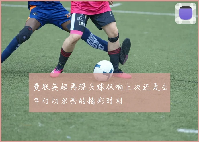 曼联英超再现头球双响上次还是去年对切尔西的精彩时刻