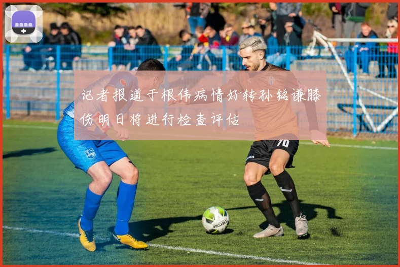 记者报道于根伟病情好转孙铭谦膝伤明日将进行检查评估
