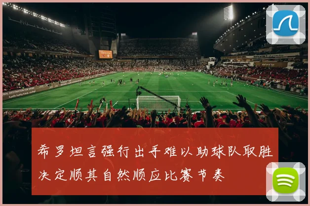 希罗坦言强行出手难以助球队取胜决定顺其自然顺应比赛节奏