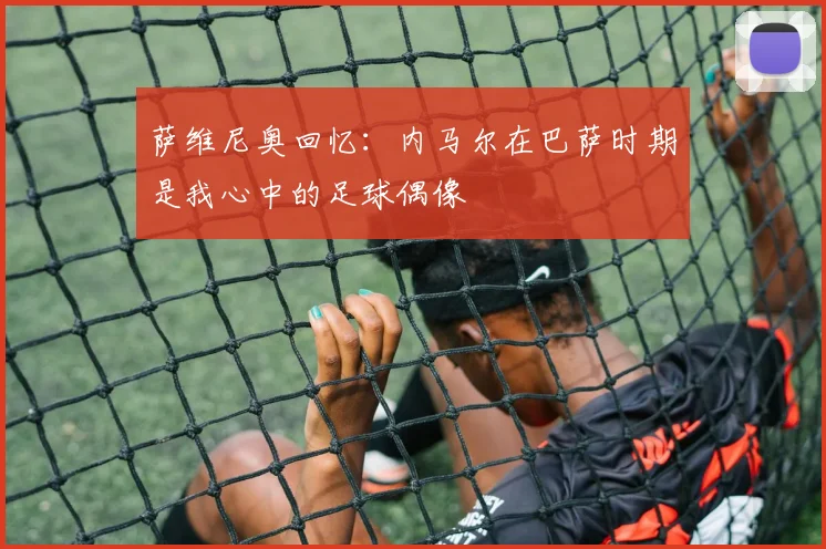 萨维尼奥回忆：内马尔在巴萨时期是我心中的足球偶像