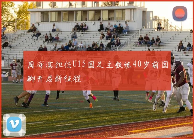 周海滨担任U15国足主教练40岁前国脚开启新征程