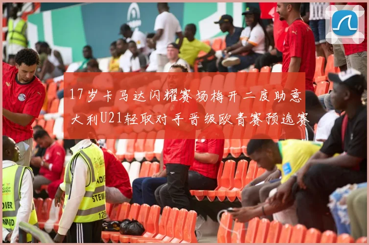17岁卡马达闪耀赛场梅开二度助意大利U21轻取对手晋级欧青赛预选赛