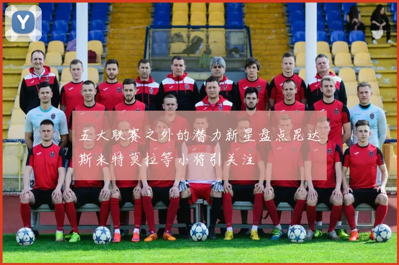 五大联赛之外的潜力新星盘点昆达斯米特莫拉等小将引关注