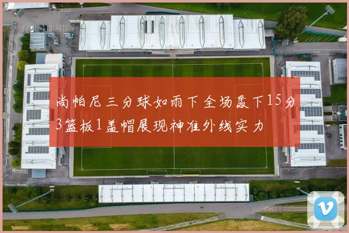 尚帕尼三分球如雨下全场轰下15分3篮板1盖帽展现神准外线实力