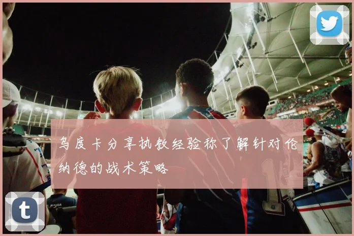 乌度卡分享执教经验称了解针对伦纳德的战术策略