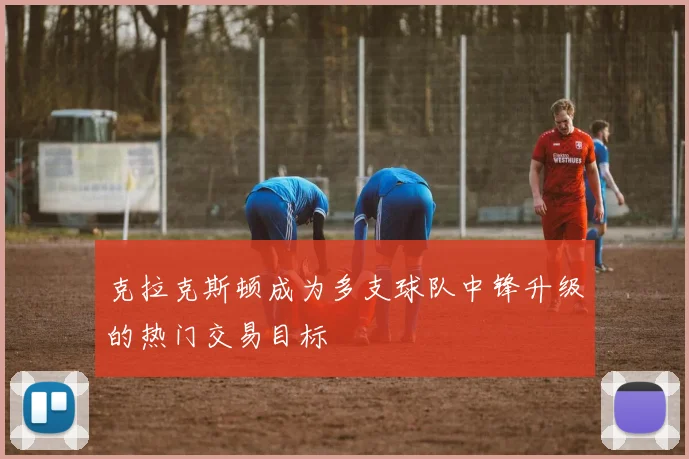 克拉克斯顿成为多支球队中锋升级的热门交易目标