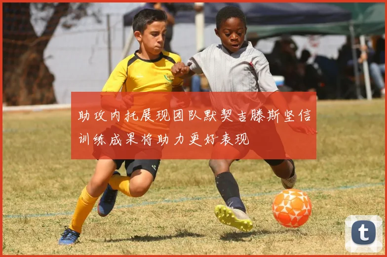 助攻内托展现团队默契吉滕斯坚信训练成果将助力更好表现