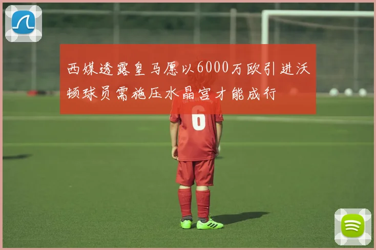 西媒透露皇马愿以6000万欧引进沃顿球员需施压水晶宫才能成行