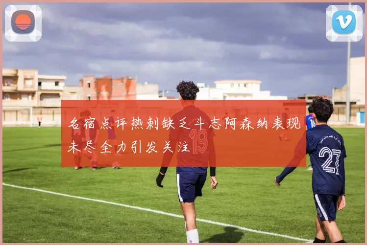 名宿点评热刺缺乏斗志阿森纳表现未尽全力引发关注