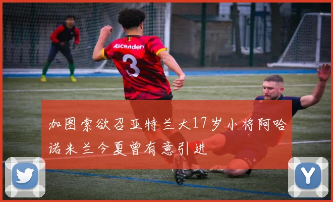 加图索欲召亚特兰大17岁小将阿哈诺米兰今夏曾有意引进