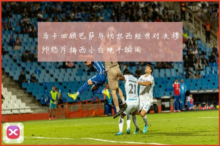 马卡回顾巴萨与切尔西经典对决穆帅怒斥梅西小白绝平瞬间