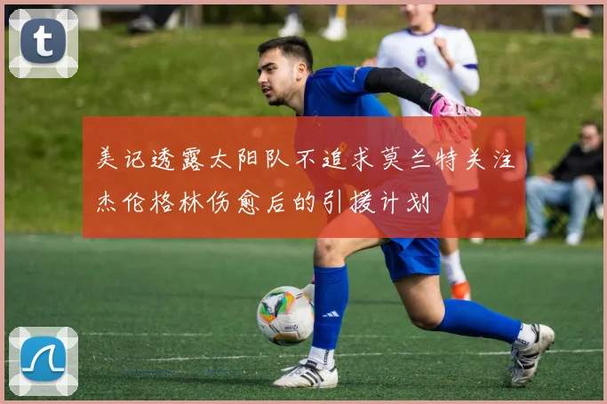 美记透露太阳队不追求莫兰特关注杰伦格林伤愈后的引援计划