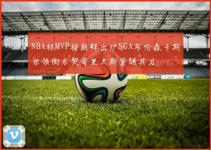 NBA杯MVP榜新鲜出炉SGA布伦森卡斯尔领衔东契奇里夫斯紧随其后