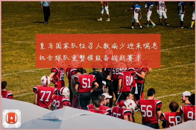 皇马国家队征召人数减少迎来喘息机会球队重整旗鼓备战新赛季