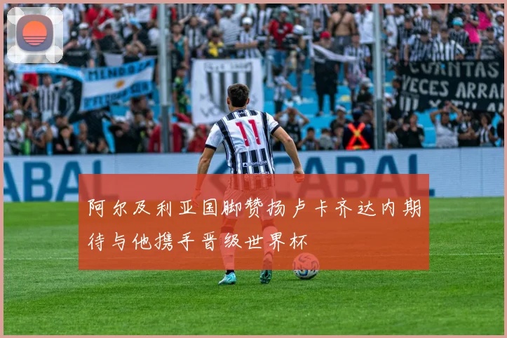 阿尔及利亚国脚赞扬卢卡齐达内期待与他携手晋级世界杯