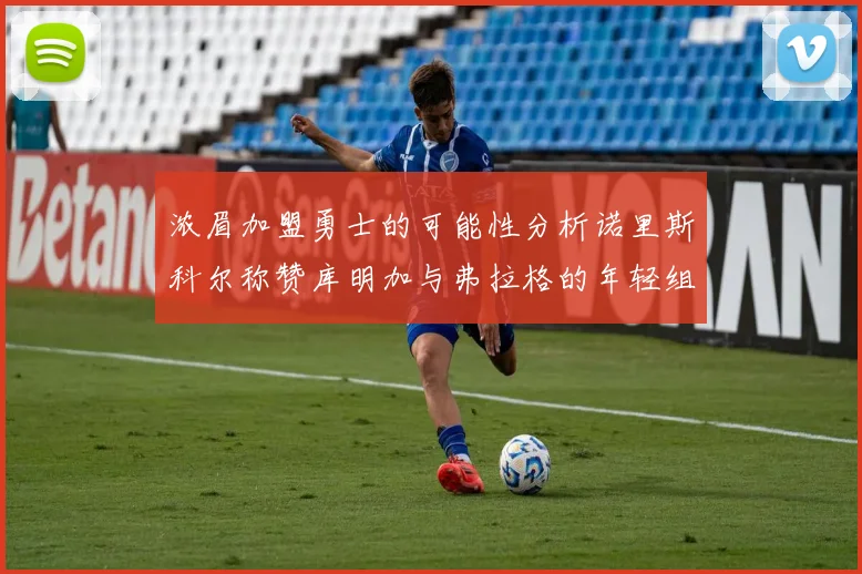 浓眉加盟勇士的可能性分析诺里斯科尔称赞库明加与弗拉格的年轻组合
