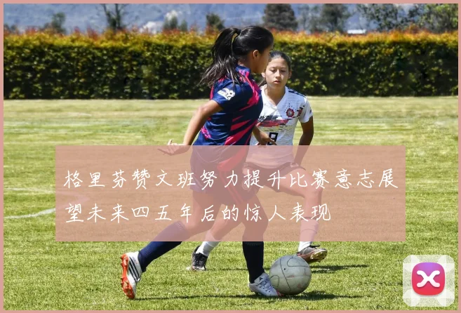 格里芬赞文班努力提升比赛意志展望未来四五年后的惊人表现