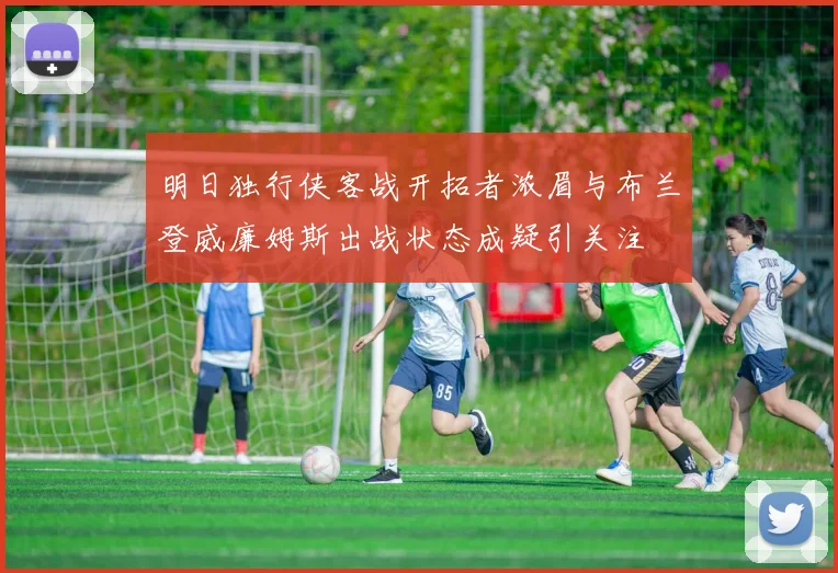 明日独行侠客战开拓者浓眉与布兰登威廉姆斯出战状态成疑引关注