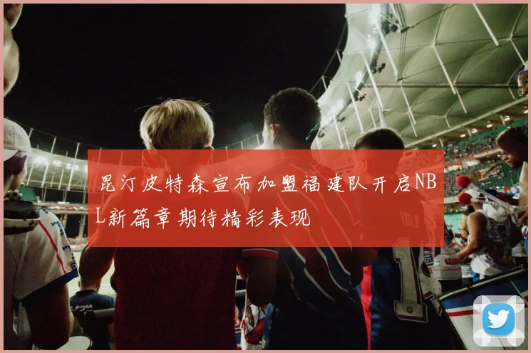 昆汀皮特森宣布加盟福建队开启NBL新篇章期待精彩表现