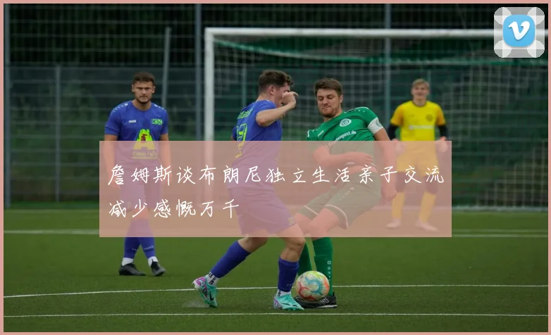 詹姆斯谈布朗尼独立生活亲子交流减少感慨万千