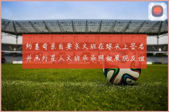 约基奇亲自要求文班在球衣上签名并画外星人文班乖乖照做展现友谊与幽默
