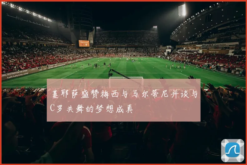 基耶萨盛赞梅西与马尔蒂尼并谈与C罗共舞的梦想成真