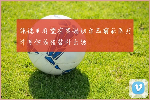 佩德里有望在客战切尔西前获医疗许可但或将替补出场