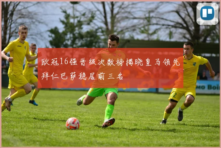 欧冠16强晋级次数榜揭晓皇马领先拜仁巴萨稳居前三名
