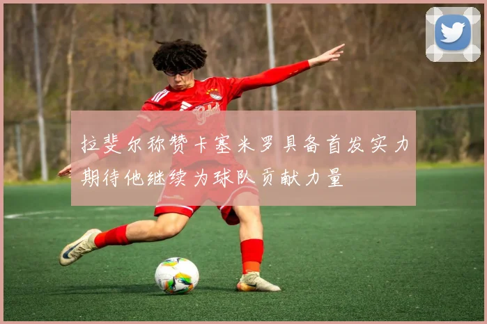拉斐尔称赞卡塞米罗具备首发实力期待他继续为球队贡献力量